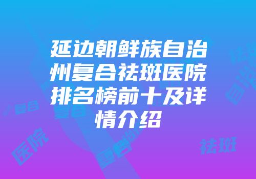 延边朝鲜族自治州复合祛斑医院排名榜前十及详情介绍