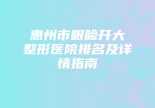 惠州市眼睑开大整形医院排名及详情指南