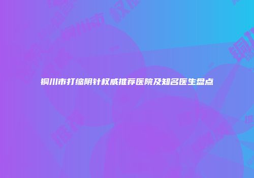 铜川市打缩阴针权威推荐医院及知名医生盘点