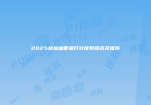 2025桂林血管瘤打针医院排名及推荐