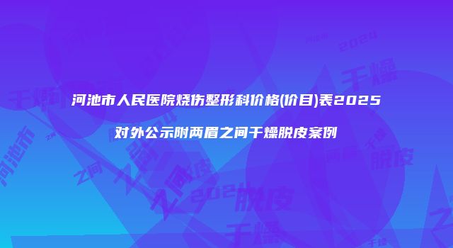 河池市人民医院烧伤整形科价格(价目)表2025对外公示附两眉之间干燥脱皮案例