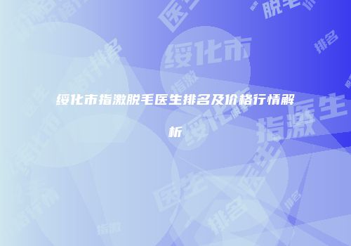 绥化市指激脱毛医生排名及价格行情解析