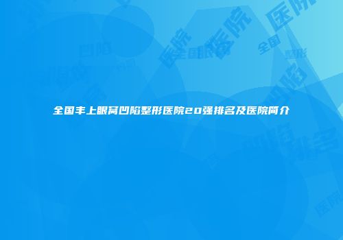 全国丰上眼窝凹陷整形医院20强排名及医院简介