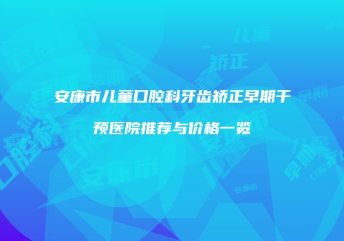 安康市儿童口腔科牙齿矫正早期干预医院推荐与价格一览