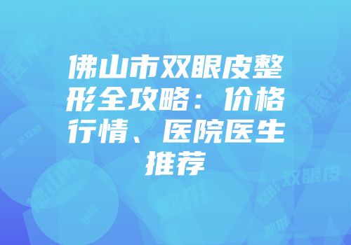 佛山市双眼皮整形全攻略：价格行情、医院医生推荐