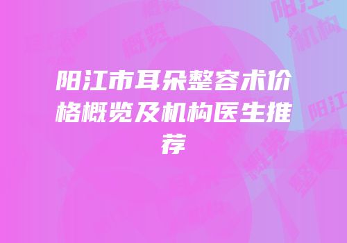 阳江市耳朵整容术价格概览及机构医生推荐