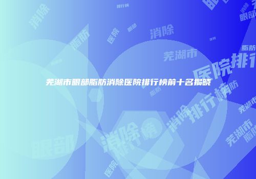 芜湖市眼部脂肪消除医院排行榜前十名揭晓