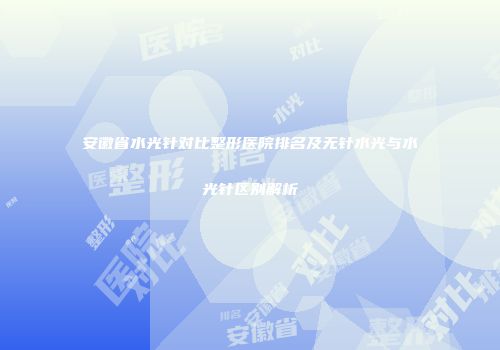 安徽省水光针对比整形医院排名及无针水光与水光针区别解析