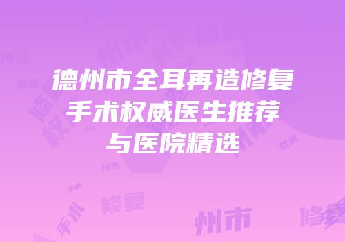 德州市全耳再造修复手术权威医生推荐与医院精选
