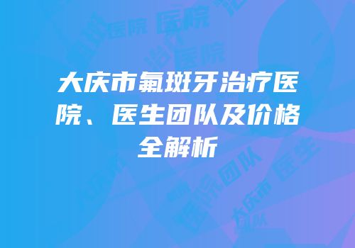 大庆市氟斑牙治疗医院、医生团队及价格全解析