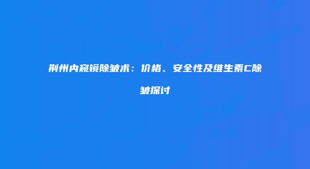 荆州内窥镜除皱术：价格、安全性及维生素C除皱探讨