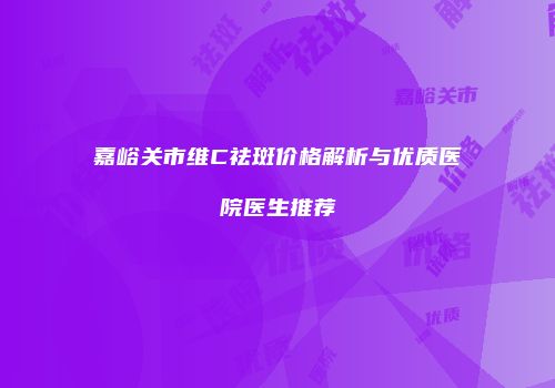 嘉峪关市维C祛斑价格解析与优质医院医生推荐