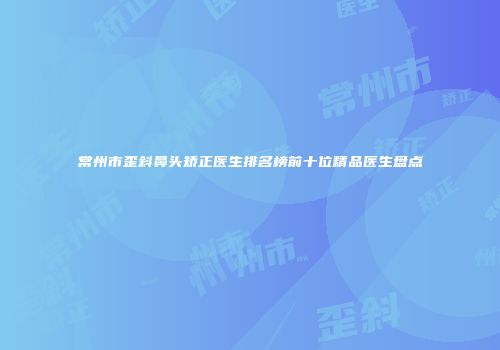 常州市歪斜鼻头矫正医生排名榜前十位精品医生盘点
