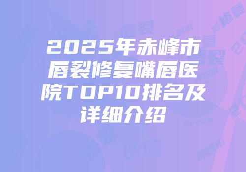 2025年赤峰市唇裂修复嘴唇医院TOP10排名及详细介绍