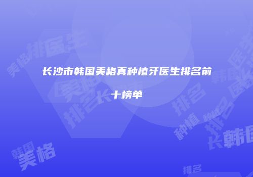 长沙市韩国美格真种植牙医生排名前十榜单