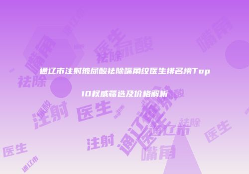 通辽市注射玻尿酸祛除嘴角纹医生排名榜Top10权威筛选及价格解析