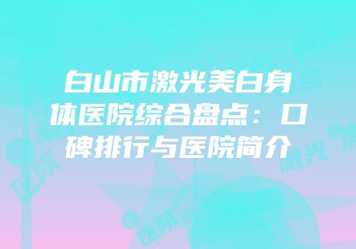 白山市激光美白身体医院综合盘点：口碑排行与医院简介