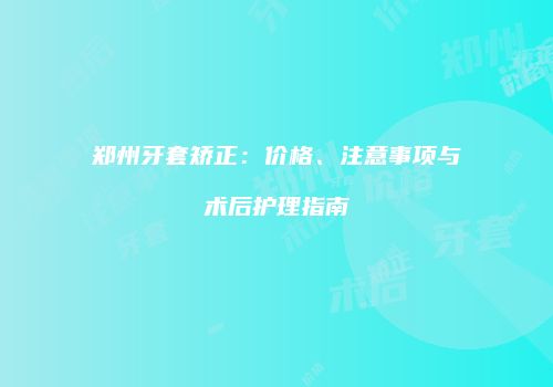 郑州牙套矫正：价格、注意事项与术后护理指南