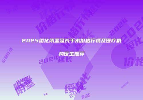 2025绥化阴茎延长手术价格行情及医疗机构医生推荐