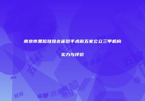 南京市黑脸娃娃去雀斑手术前五家公立三甲机构实力与评价