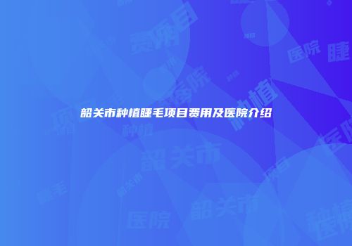 韶关市种植睫毛项目费用及医院介绍