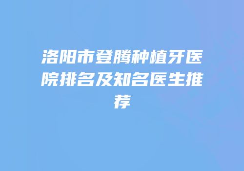 洛阳市登腾种植牙医院排名及知名医生推荐