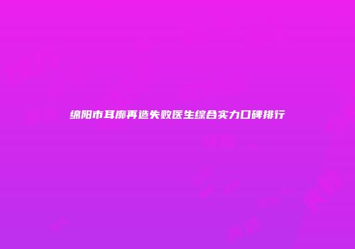 绵阳市耳廓再造失败医生综合实力口碑排行