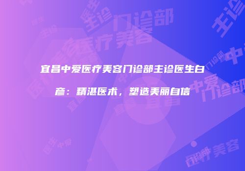 宜昌中爱医疗美容门诊部主诊医生白彦：精湛医术，塑造美丽自信