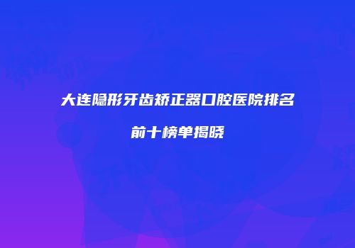 大连隐形牙齿矫正器口腔医院排名前十榜单揭晓