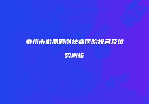 泰州市微晶磨削祛疤医院排名及优势解析