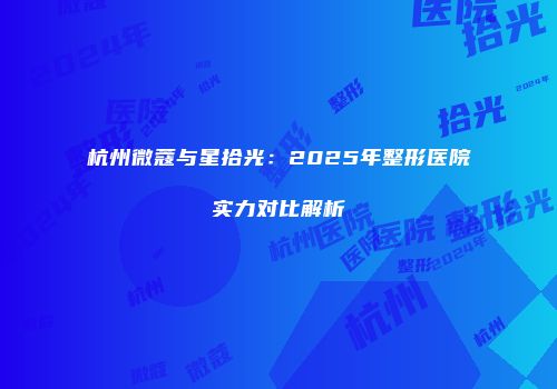 杭州微蔻与星拾光：2025年整形医院实力对比解析