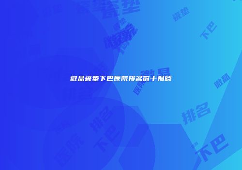 微晶瓷垫下巴医院排名前十揭晓