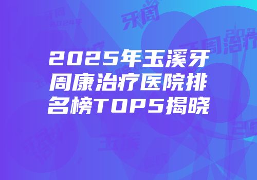 2025年玉溪牙周康治疗医院排名榜TOP5揭晓