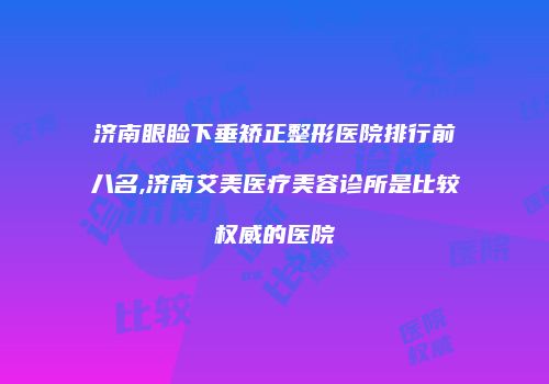 济南眼睑下垂矫正整形医院排行前八名,济南艾美医疗美容诊所是比较权威的医院