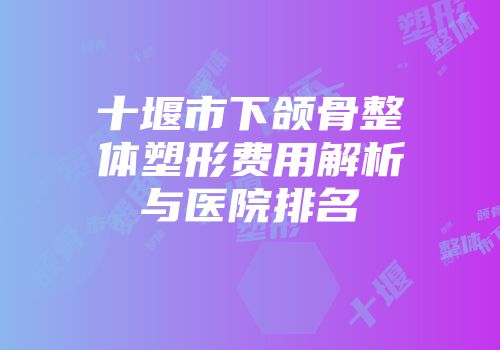 十堰市下颌骨整体塑形费用解析与医院排名