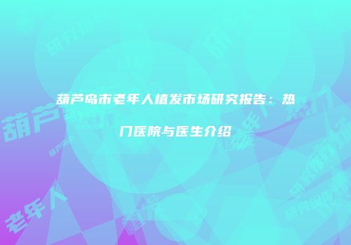 葫芦岛市老年人植发市场研究报告：热门医院与医生介绍