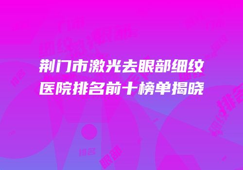 荆门市激光去眼部细纹医院排名前十榜单揭晓