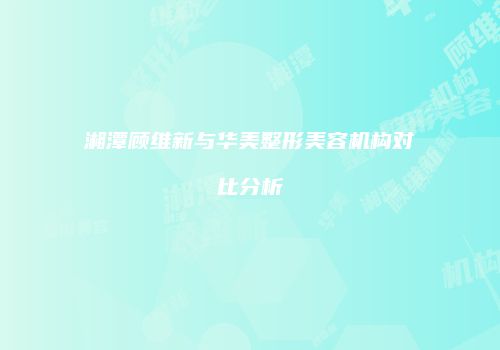 湘潭顾维新与华美整形美容机构对比分析