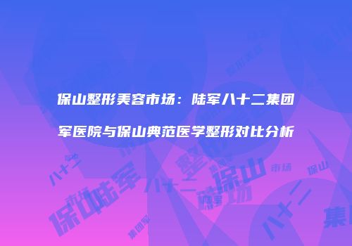 保山整形美容市场：陆军八十二集团军医院与保山典范医学整形对比分析