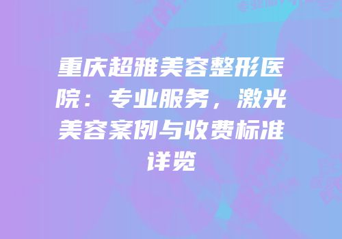 重庆超雅美容整形医院：专业服务，激光美容案例与收费标准详览