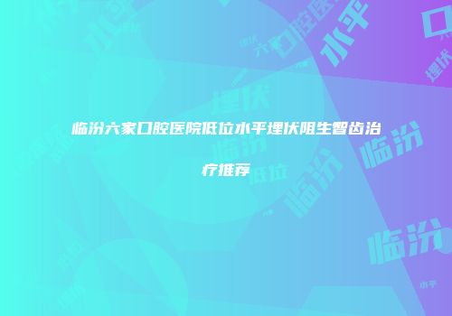 临汾六家口腔医院低位水平埋伏阻生智齿治疗推荐