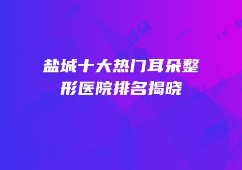 盐城十大热门耳朵整形医院排名揭晓