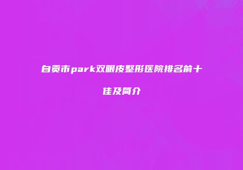 自贡市park双眼皮整形医院排名前十佳及简介
