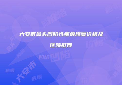 六安市鼻头凹陷性疤痕修复价格及医院推荐
