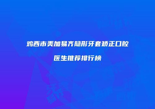 鸡西市美加易齐隐形牙套矫正口腔医生推荐排行榜