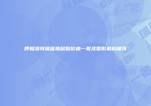 呼和浩特瑞蓝玻尿酸价格一览及整形机构推荐