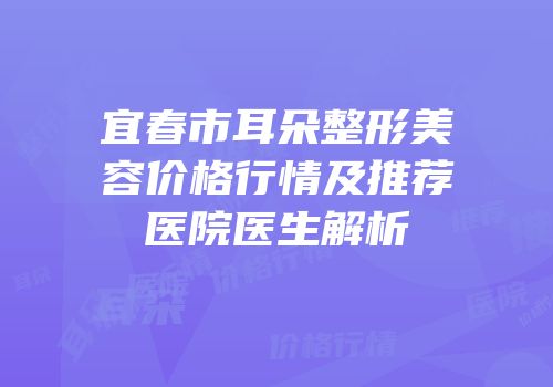 宜春市耳朵整形美容价格行情及推荐医院医生解析