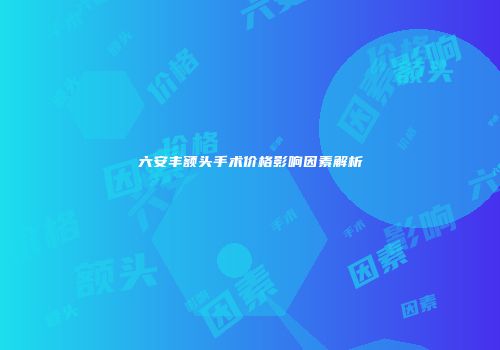 六安丰额头手术价格影响因素解析