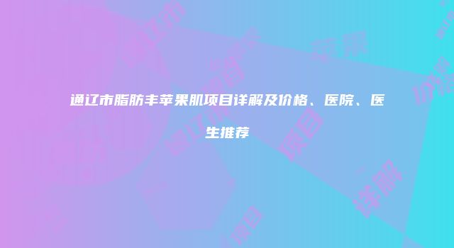 通辽市脂肪丰苹果肌项目详解及价格、医院、医生推荐