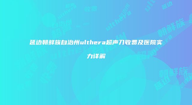 延边朝鲜族自治州ulthera超声刀收费及医院实力详解